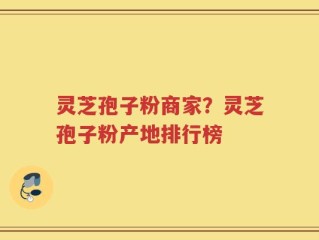 灵芝孢子粉商家？灵芝孢子粉产地排行榜