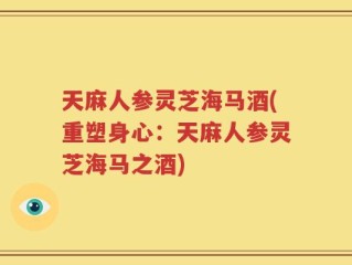 天麻人参灵芝海马酒(重塑身心：天麻人参灵芝海马之酒)