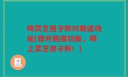 喝灵芝孢子粉对肠道功能(提升肠道功能，喝上灵芝孢子粉！)