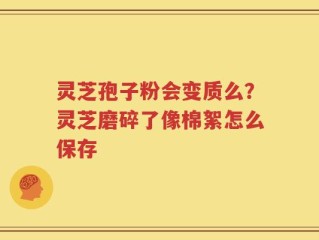 灵芝孢子粉会变质么？灵芝磨碎了像棉絮怎么保存