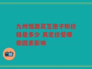 九州恒源灵芝孢子粉价格是多少 其定价受哪些因素影响