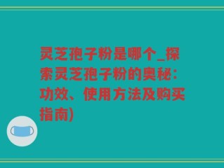 灵芝孢子粉是哪个_探索灵芝孢子粉的奥秘：功效、使用方法及购买指南)