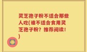 灵芝孢子粉不适合那些人吃(谁不适合食用灵芝孢子粉？推荐阅读！)