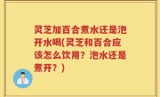 灵芝加百合煮水还是泡开水喝(灵芝和百合应该怎么饮用？泡水还是煮开？)