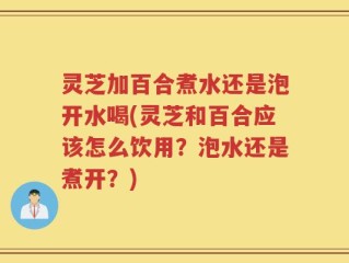 灵芝加百合煮水还是泡开水喝(灵芝和百合应该怎么饮用？泡水还是煮开？)