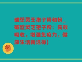 破壁灵芝孢子粉和粉_破壁灵芝孢子粉：高效吸收，增强免疫力，健康生活新选择)