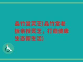 晶竹堂灵芝(晶竹堂老板亲授灵芝，打造健康生态新生活)