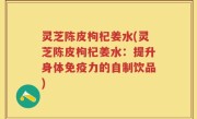 灵芝陈皮枸杞姜水(灵芝陈皮枸杞姜水：提升身体免疫力的自制饮品)