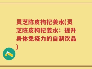 灵芝陈皮枸杞姜水(灵芝陈皮枸杞姜水：提升身体免疫力的自制饮品)