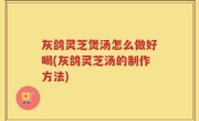 灰鸽灵芝煲汤怎么做好喝(灰鸽灵芝汤的制作方法)