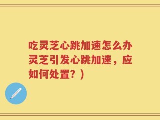 吃灵芝心跳加速怎么办灵芝引发心跳加速，应如何处置？)