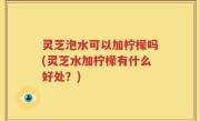 灵芝泡水可以加柠檬吗(灵芝水加柠檬有什么好处？)