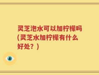 灵芝泡水可以加柠檬吗(灵芝水加柠檬有什么好处？)