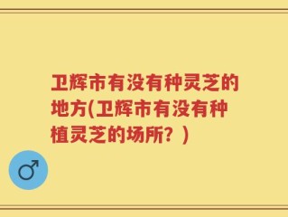 卫辉市有没有种灵芝的地方(卫辉市有没有种植灵芝的场所？)