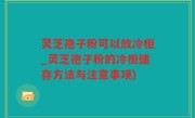 灵芝孢子粉可以放冷柜_灵芝孢子粉的冷柜储存方法与注意事项)