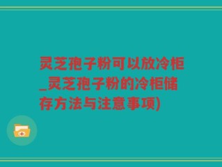 灵芝孢子粉可以放冷柜_灵芝孢子粉的冷柜储存方法与注意事项)