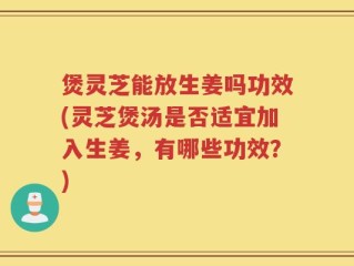 煲灵芝能放生姜吗功效(灵芝煲汤是否适宜加入生姜，有哪些功效？)