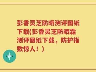 彭香灵芝防晒测评图纸下载(彭香灵芝防晒霜测评图纸下载，防护指数惊人！)