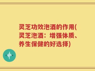 灵芝功效泡酒的作用(灵芝泡酒：增强体质、养生保健的好选择)