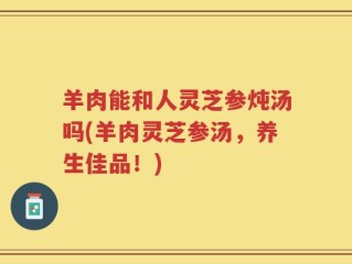 羊肉能和人灵芝参炖汤吗(羊肉灵芝参汤，养生佳品！)