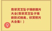 翡翠灵芝坠子镶嵌图片大全(翡翠灵芝坠子镶嵌款式精美，欣赏照片大合集！)