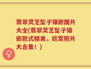 翡翠灵芝坠子镶嵌图片大全(翡翠灵芝坠子镶嵌款式精美，欣赏照片大合集！)