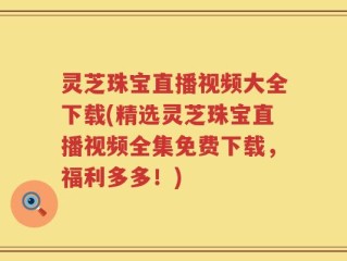 灵芝珠宝直播视频大全下载(精选灵芝珠宝直播视频全集免费下载，福利多多！)