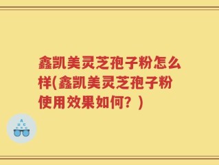 鑫凯美灵芝孢子粉怎么样(鑫凯美灵芝孢子粉使用效果如何？)