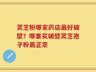 灵芝粉哪家药店最好破壁？哪里买破壁灵芝孢子粉最正宗