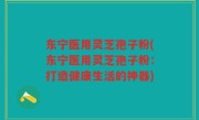 东宁医用灵芝孢子粉(东宁医用灵芝孢子粉：打造健康生活的神器)