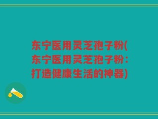 东宁医用灵芝孢子粉(东宁医用灵芝孢子粉：打造健康生活的神器)