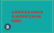 徐灵粉灵芝孢子粉的功效(徐灵粉灵芝孢子粉的益处)