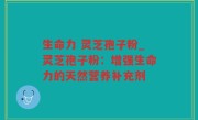 生命力 灵芝孢子粉_灵芝孢子粉：增强生命力的天然营养补充剂