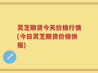灵芝期货今天价格行情(今日灵芝期货价格快报)