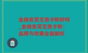 金格安灵芝孢子粉好吗_金格安灵芝孢子粉：品质与效果全面解析