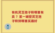 有机灵芝孢子粉哪里有卖 ？紫一破壁灵芝孢子粉到哪里买最好