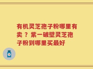 有机灵芝孢子粉哪里有卖 ？紫一破壁灵芝孢子粉到哪里买最好