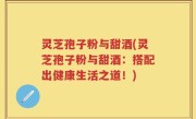 灵芝孢子粉与甜酒(灵芝孢子粉与甜酒：搭配出健康生活之道！)