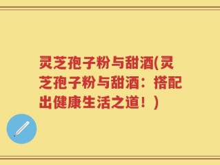 灵芝孢子粉与甜酒(灵芝孢子粉与甜酒：搭配出健康生活之道！)