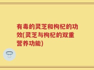 有毒的灵芝和枸杞的功效(灵芝与枸杞的双重营养功能)