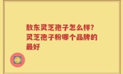 敖东灵芝孢子怎么样？灵芝孢子粉哪个品牌的最好