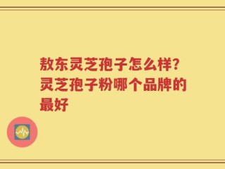 敖东灵芝孢子怎么样？灵芝孢子粉哪个品牌的最好