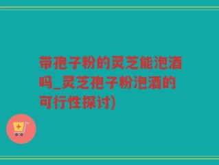 带孢子粉的灵芝能泡酒吗_灵芝孢子粉泡酒的可行性探讨)