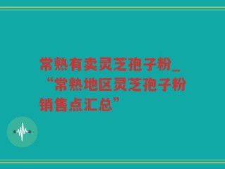 常熟有卖灵芝孢子粉_“常熟地区灵芝孢子粉销售点汇总”