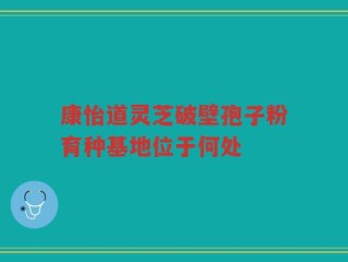 康怡道灵芝破壁孢子粉育种基地位于何处