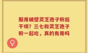 服用破壁灵芝孢子粉后干咳？三七和灵芝孢子粉一起吃，真的有用吗