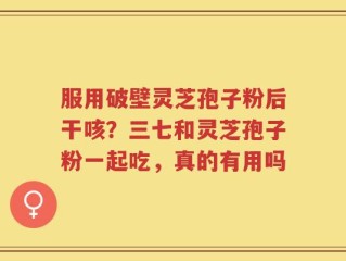 服用破壁灵芝孢子粉后干咳？三七和灵芝孢子粉一起吃，真的有用吗