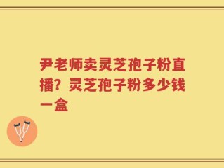 尹老师卖灵芝孢子粉直播？灵芝孢子粉多少钱一盒