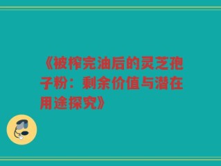 《被榨完油后的灵芝孢子粉：剩余价值与潜在用途探究》