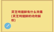 灵芝炖猪脚有什么效果(灵芝炖猪脚的功效解析)